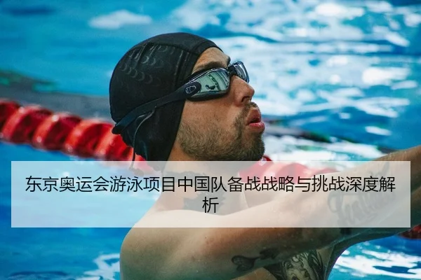 东京奥运会游泳项目中国队备战战略与挑战深度解析